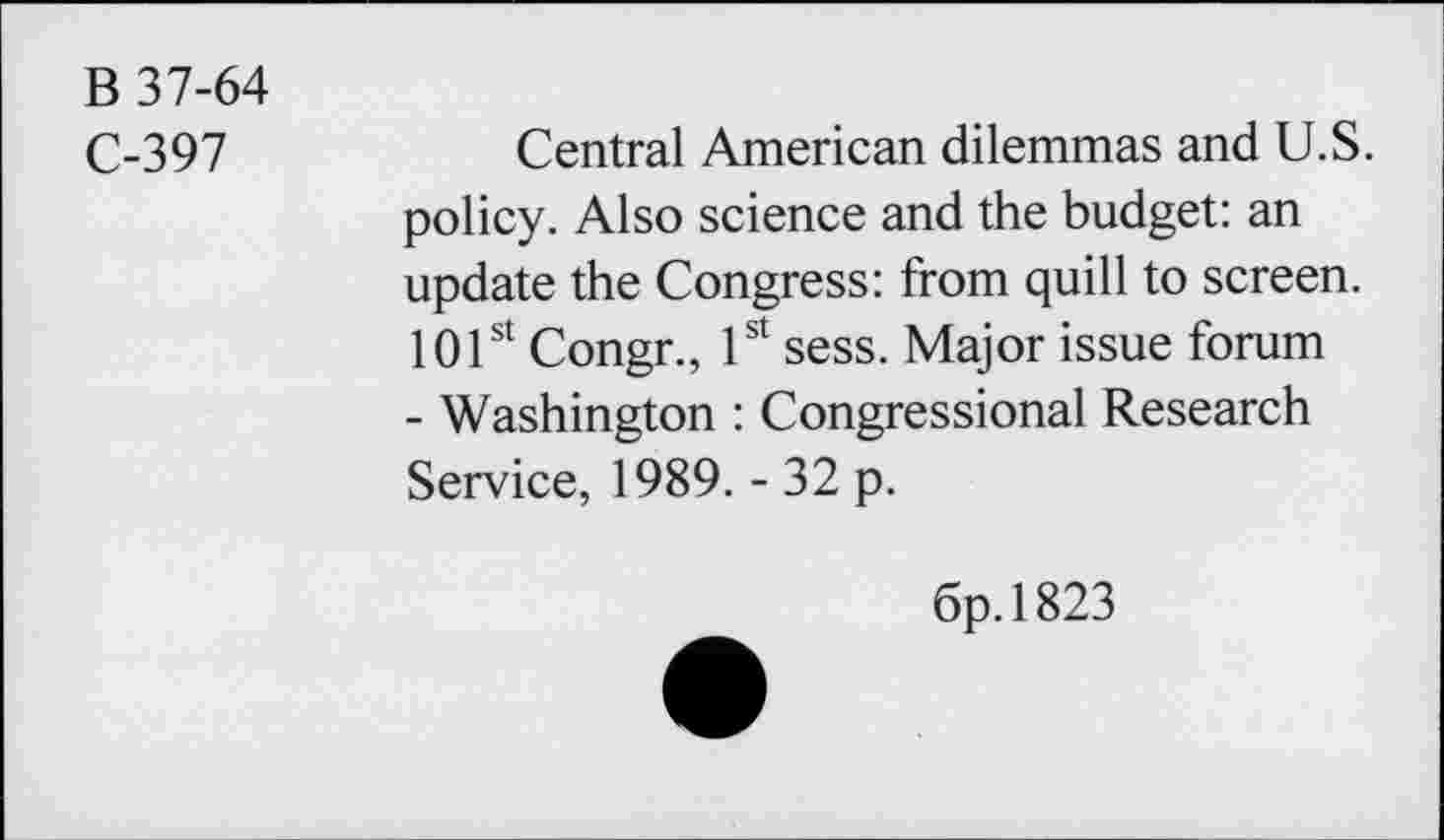 ﻿B 37-64
C-397
Central American dilemmas and U.S. policy. Also science and the budget: an update the Congress: from quill to screen. 101st Congr., 1st sess. Major issue forum - Washington : Congressional Research Service, 1989. - 32 p.
6p.l823